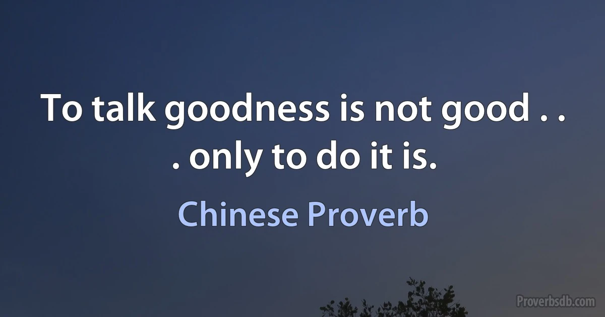 To talk goodness is not good . . . only to do it is. (Chinese Proverb)