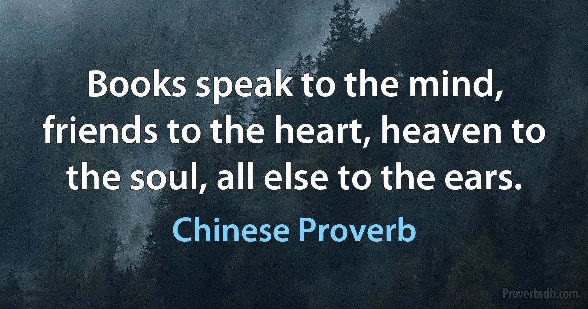 Books speak to the mind, friends to the heart, heaven to the soul, all else to the ears. (Chinese Proverb)