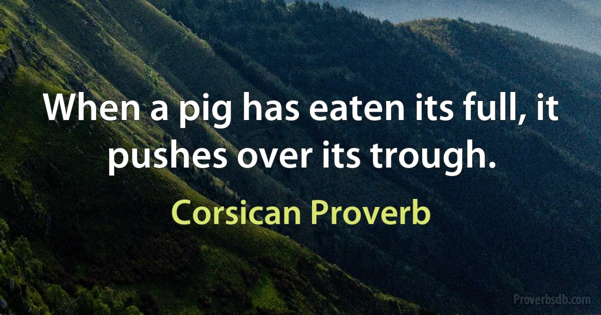 When a pig has eaten its full, it pushes over its trough. (Corsican Proverb)