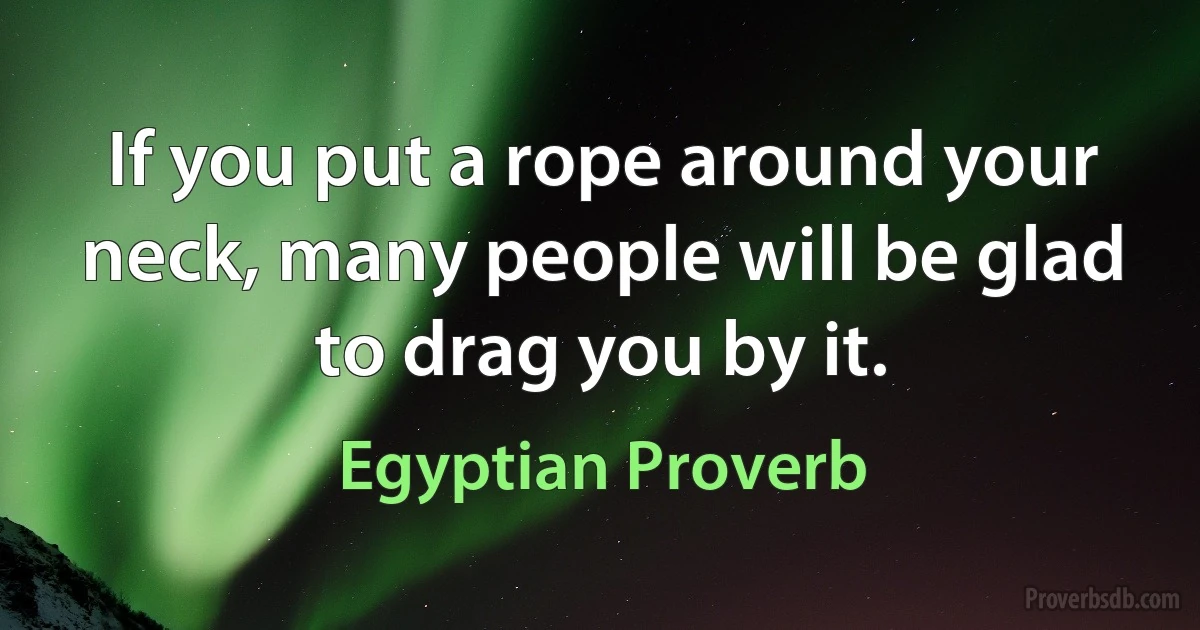 If you put a rope around your neck, many people will be glad to drag you by it. (Egyptian Proverb)