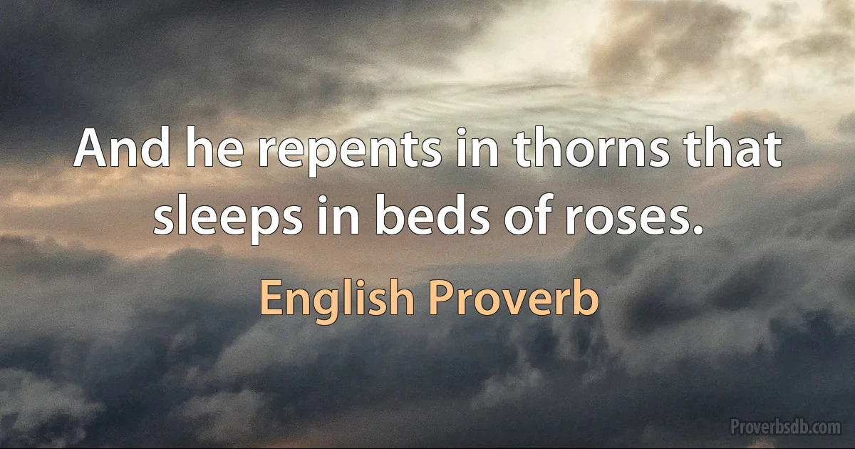 And he repents in thorns that sleeps in beds of roses. (English Proverb)