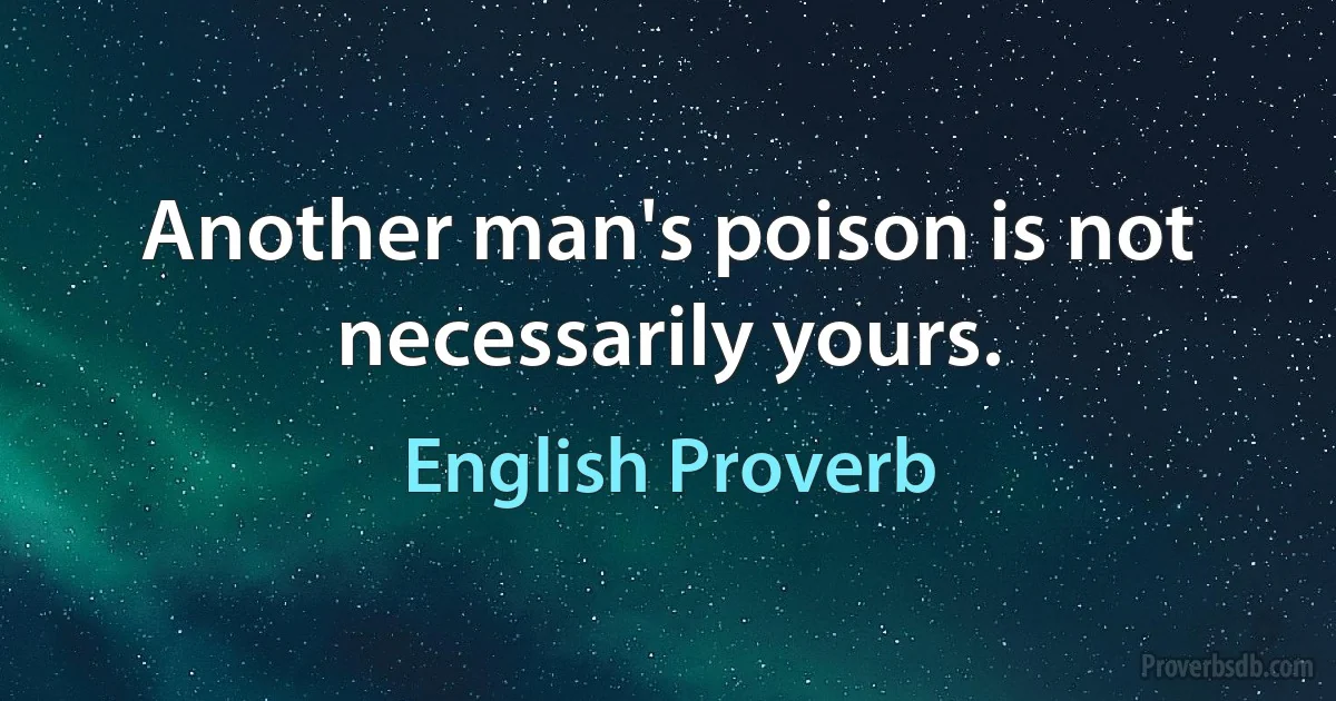 Another man's poison is not necessarily yours. (English Proverb)