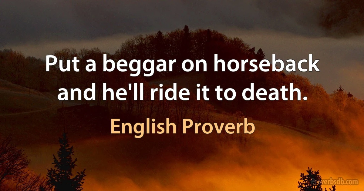 Put a beggar on horseback and he'll ride it to death. (English Proverb)