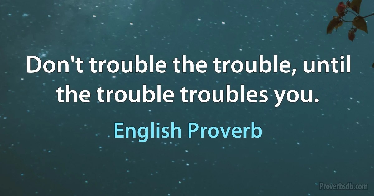 Don't trouble the trouble, until the trouble troubles you. (English Proverb)