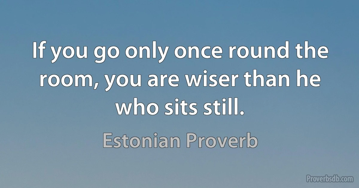 If you go only once round the room, you are wiser than he who sits still. (Estonian Proverb)