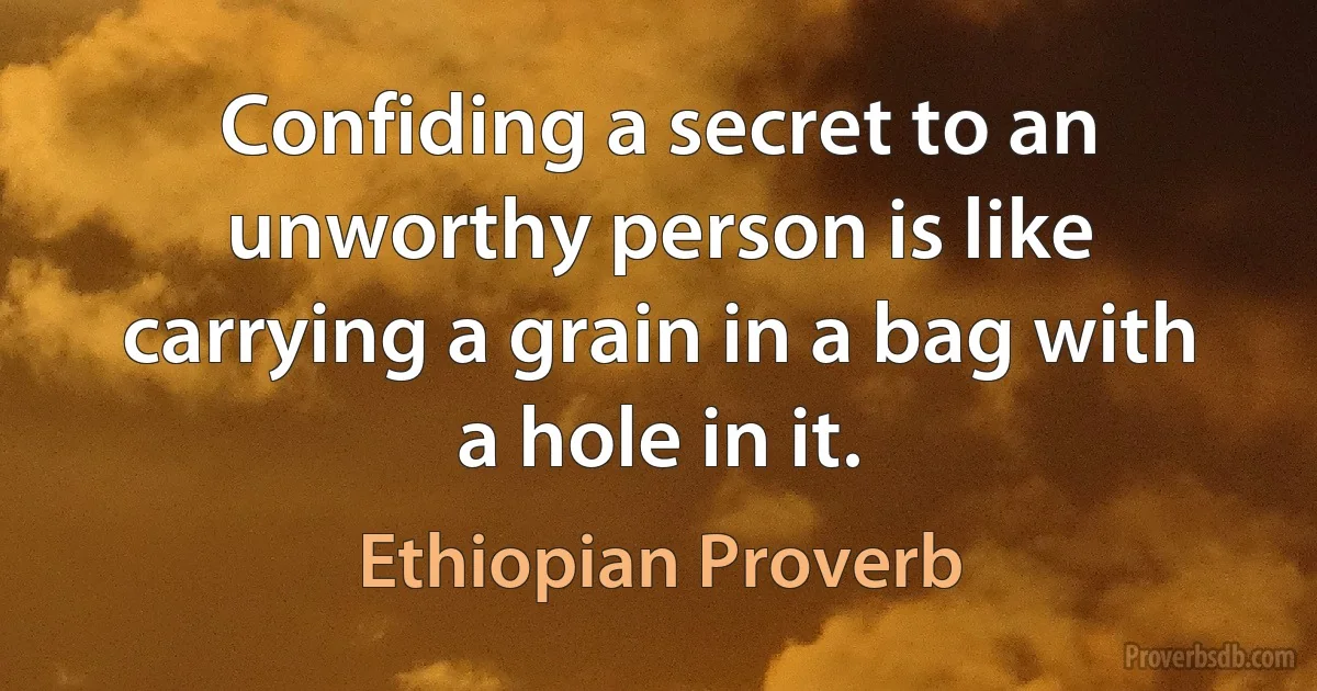 Confiding a secret to an unworthy person is like carrying a grain in a bag with a hole in it. (Ethiopian Proverb)