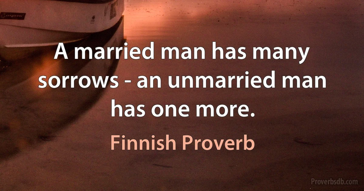 A married man has many sorrows - an unmarried man has one more. (Finnish Proverb)