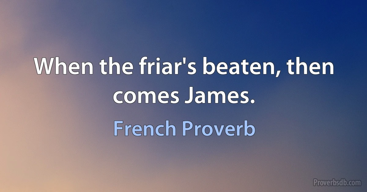 When the friar's beaten, then comes James. (French Proverb)