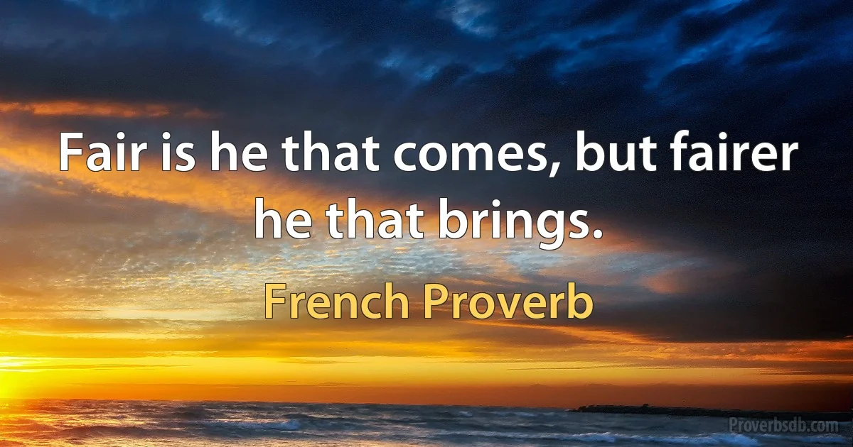 Fair is he that comes, but fairer he that brings. (French Proverb)