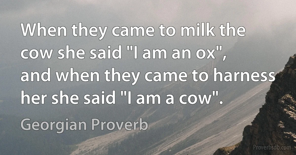 When they came to milk the cow she said "I am an ox", and when they came to harness her she said "I am a cow". (Georgian Proverb)