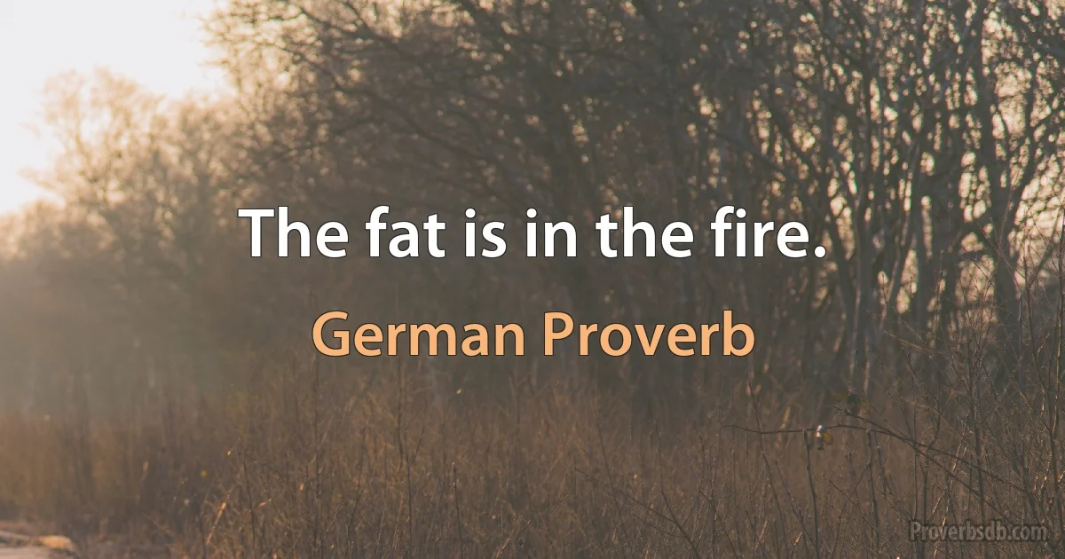 The fat is in the fire. (German Proverb)