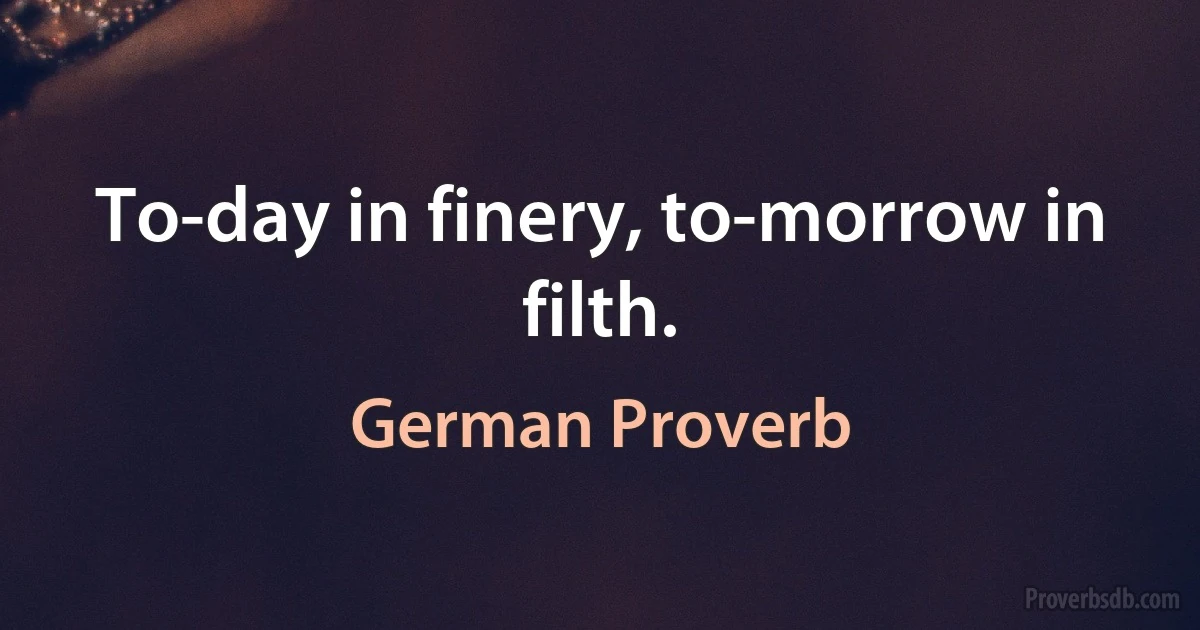 To-day in finery, to-morrow in filth. (German Proverb)