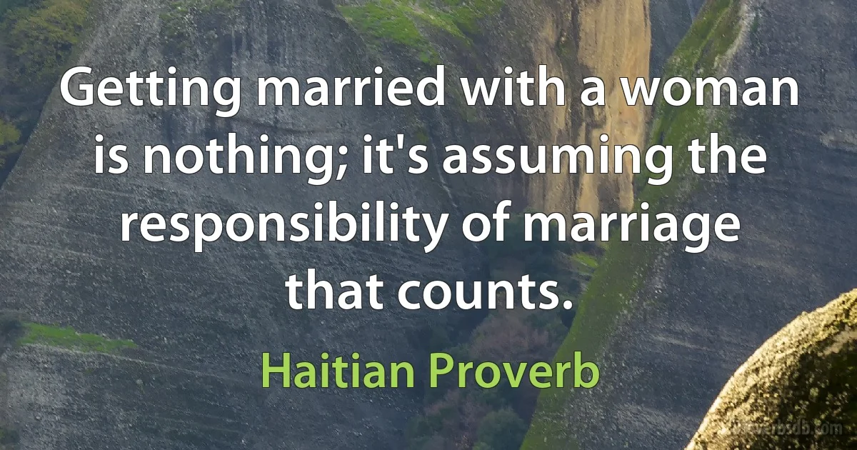 Getting married with a woman is nothing; it's assuming the responsibility of marriage that counts. (Haitian Proverb)