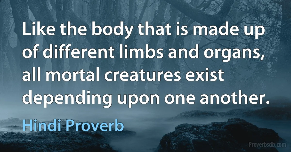 Like the body that is made up of different limbs and organs, all mortal creatures exist depending upon one another. (Hindi Proverb)