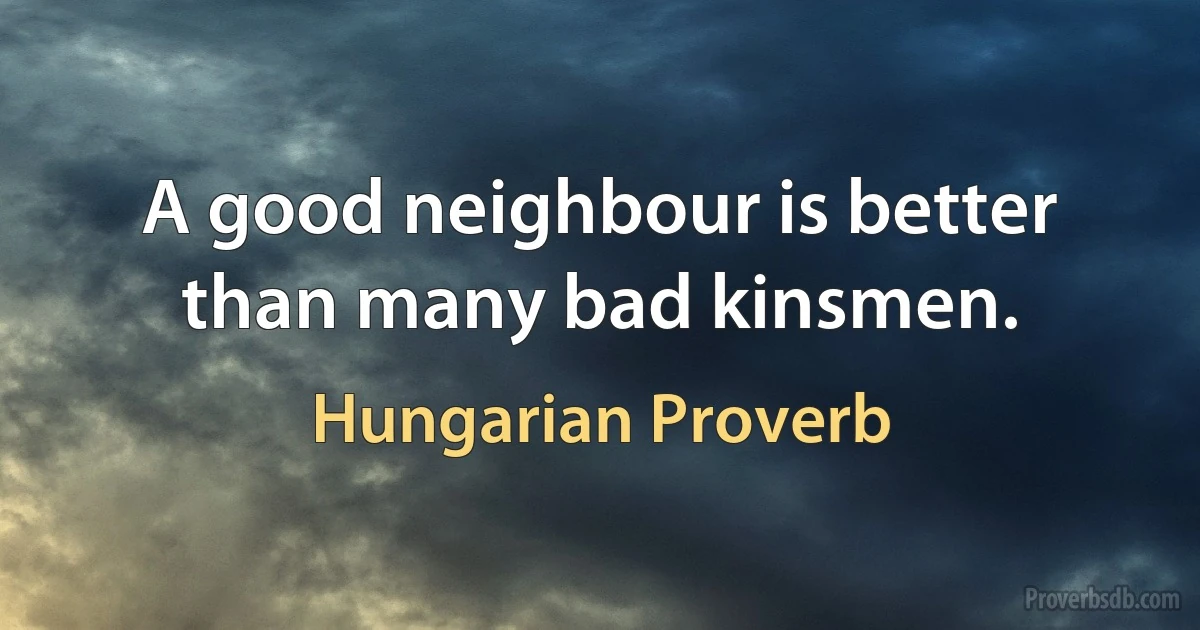 A good neighbour is better than many bad kinsmen. (Hungarian Proverb)