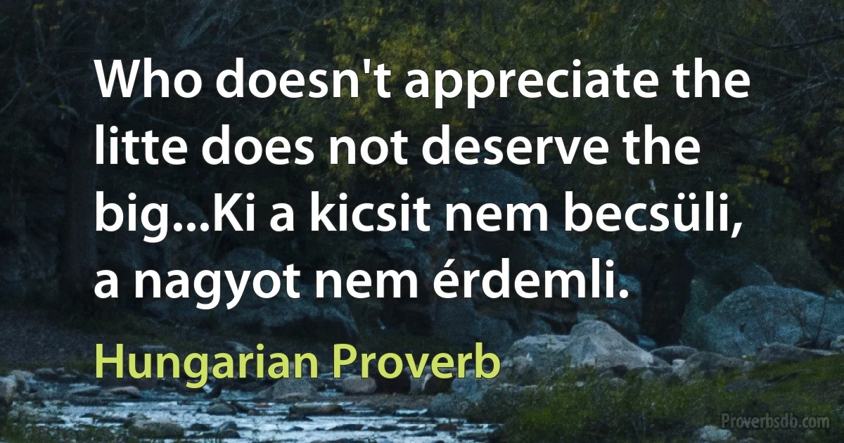 Who doesn't appreciate the litte does not deserve the big...Ki a kicsit nem becsüli, a nagyot nem érdemli. (Hungarian Proverb)