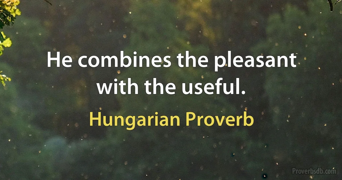 He combines the pleasant with the useful. (Hungarian Proverb)