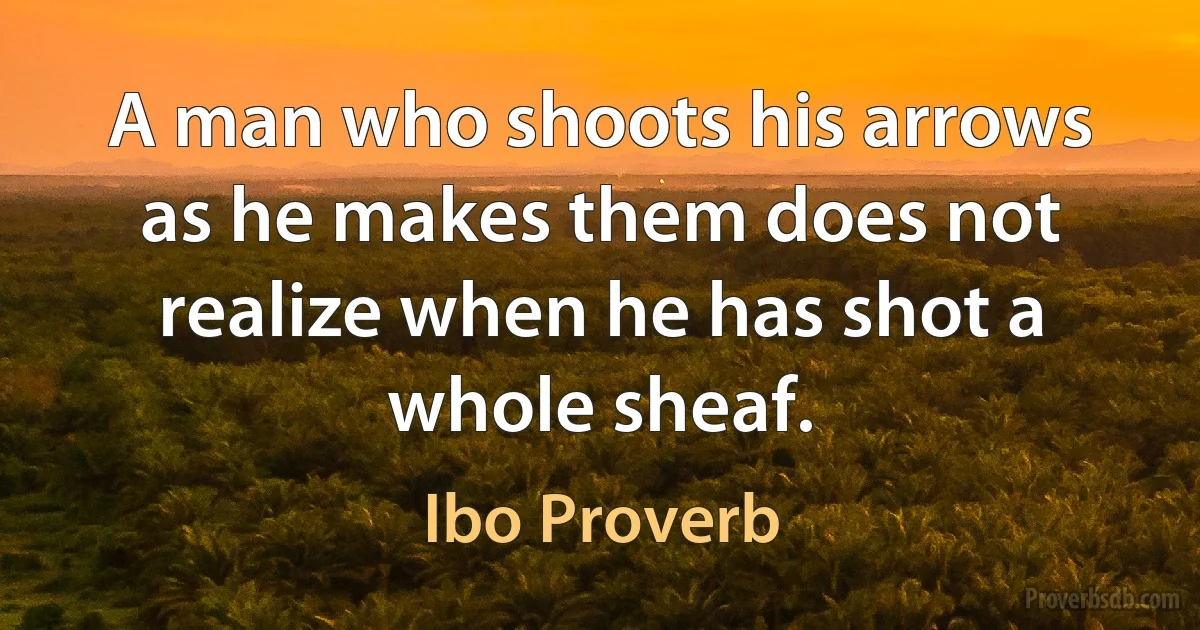 A man who shoots his arrows as he makes them does not realize when he has shot a whole sheaf. (Ibo Proverb)