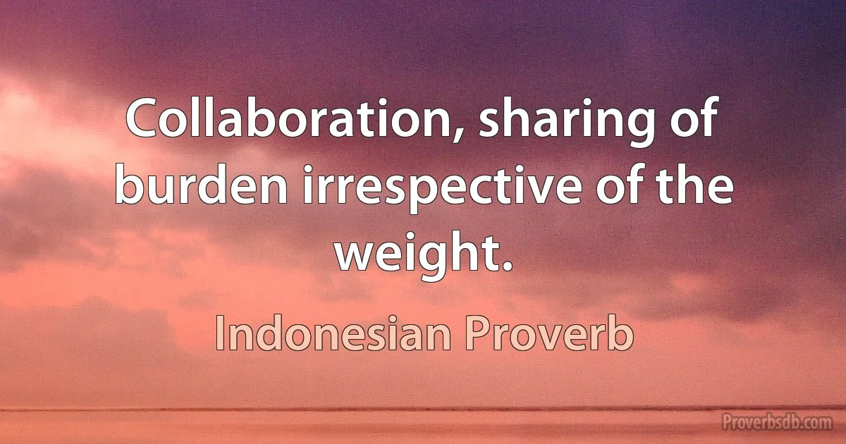 Collaboration, sharing of burden irrespective of the weight. (Indonesian Proverb)