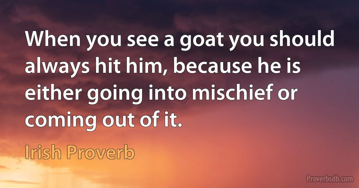 When you see a goat you should always hit him, because he is either going into mischief or coming out of it. (Irish Proverb)