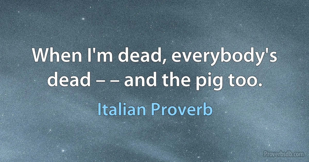 When I'm dead, everybody's dead – – and the pig too. (Italian Proverb)