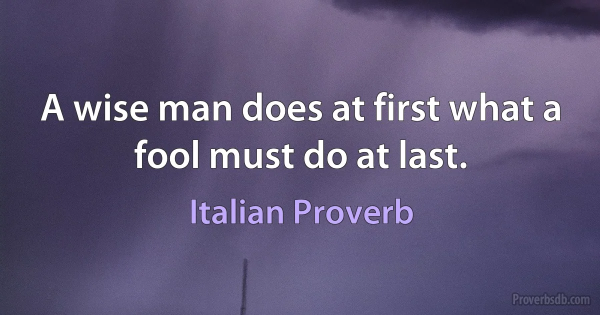 A wise man does at first what a fool must do at last. (Italian Proverb)