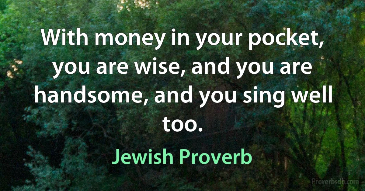 With money in your pocket, you are wise, and you are handsome, and you sing well too. (Jewish Proverb)