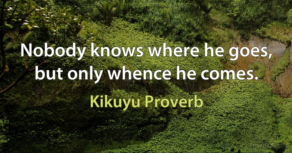 Nobody knows where he goes, but only whence he comes. (Kikuyu Proverb)