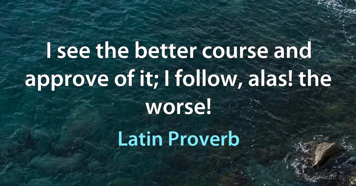 I see the better course and approve of it; I follow, alas! the worse! (Latin Proverb)