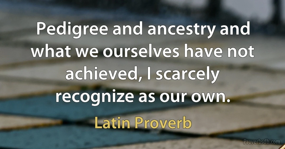 Pedigree and ancestry and what we ourselves have not achieved, I scarcely recognize as our own. (Latin Proverb)