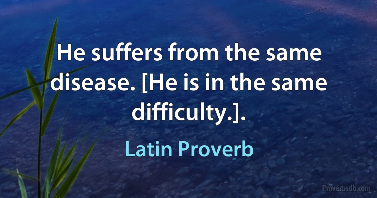 He suffers from the same disease. [He is in the same difficulty.]. (Latin Proverb)