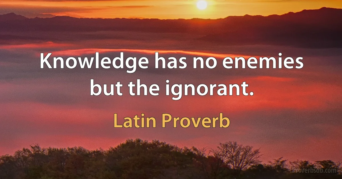 Knowledge has no enemies but the ignorant. (Latin Proverb)