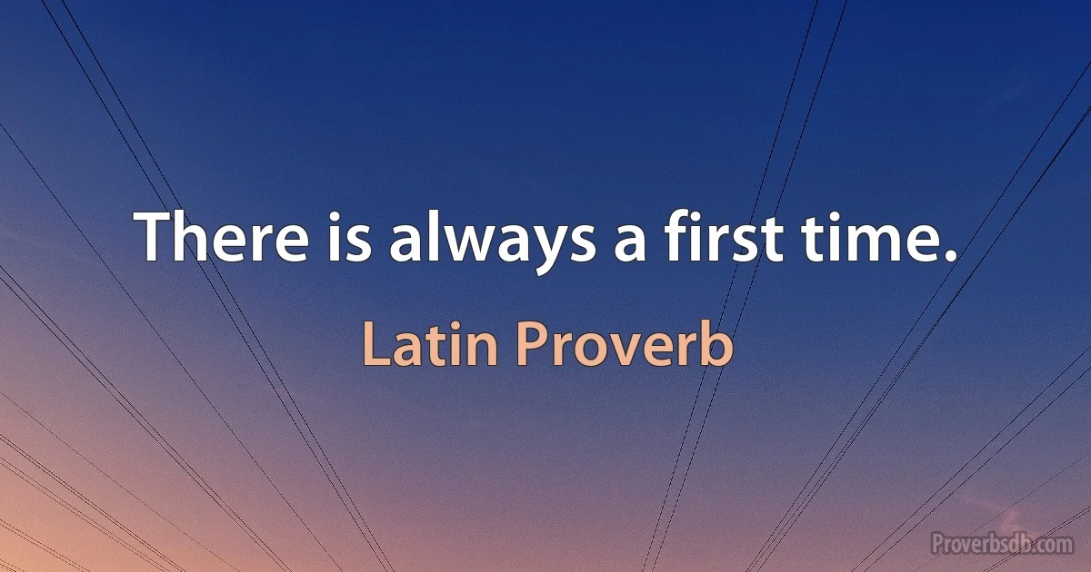 There is always a first time. (Latin Proverb)