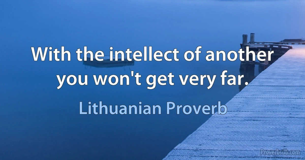 With the intellect of another you won't get very far. (Lithuanian Proverb)