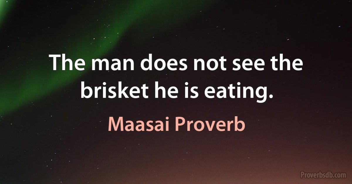 The man does not see the brisket he is eating. (Maasai Proverb)