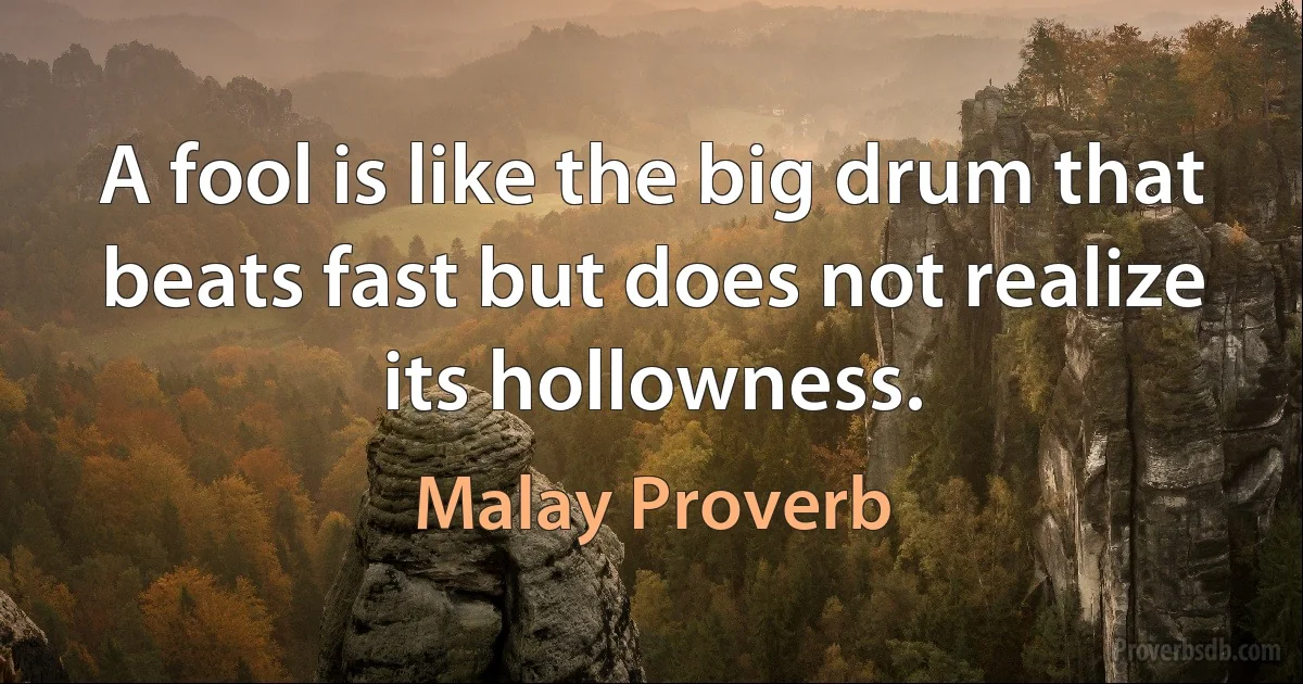 A fool is like the big drum that beats fast but does not realize its hollowness. (Malay Proverb)