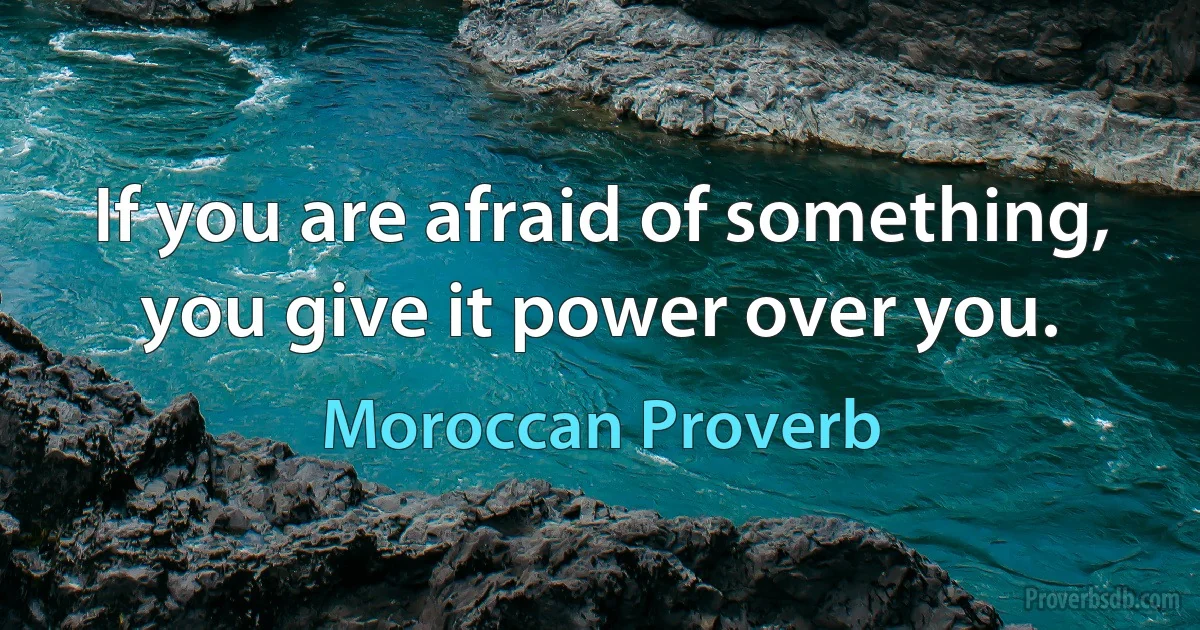 If you are afraid of something, you give it power over you. (Moroccan Proverb)