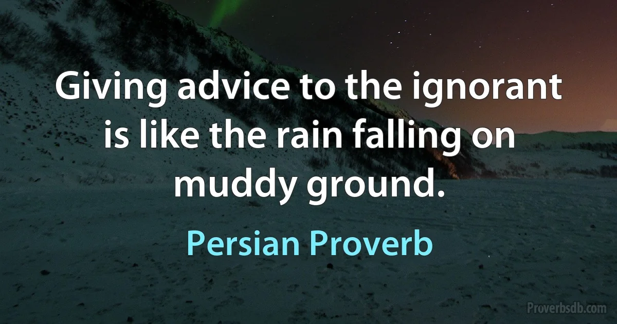 Giving advice to the ignorant is like the rain falling on muddy ground. (Persian Proverb)