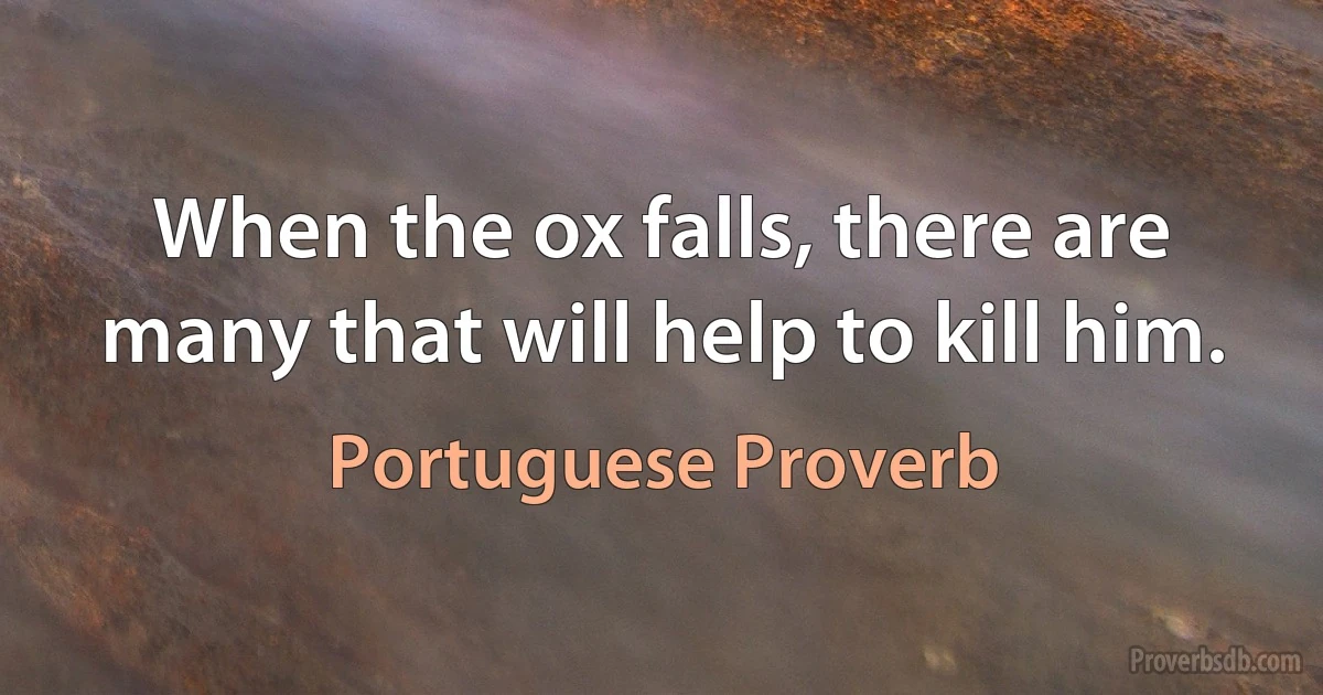 When the ox falls, there are many that will help to kill him. (Portuguese Proverb)