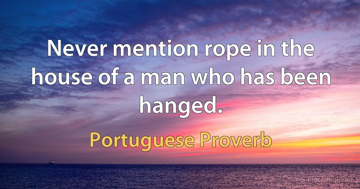 Never mention rope in the house of a man who has been hanged. (Portuguese Proverb)