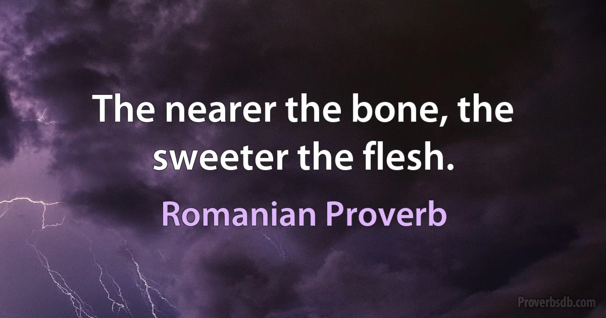 The nearer the bone, the sweeter the flesh. (Romanian Proverb)