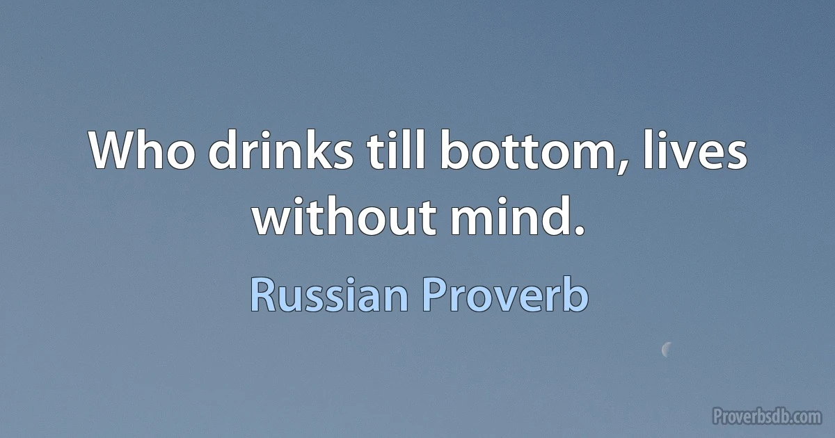 Who drinks till bottom, lives without mind. (Russian Proverb)