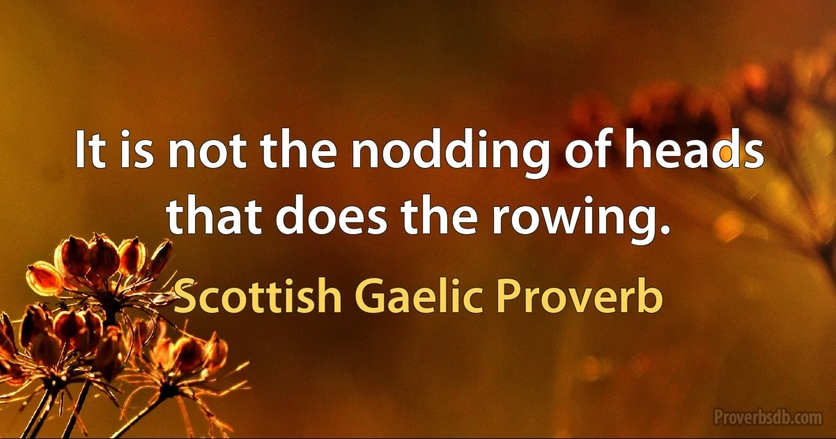 It is not the nodding of heads that does the rowing. (Scottish Gaelic Proverb)