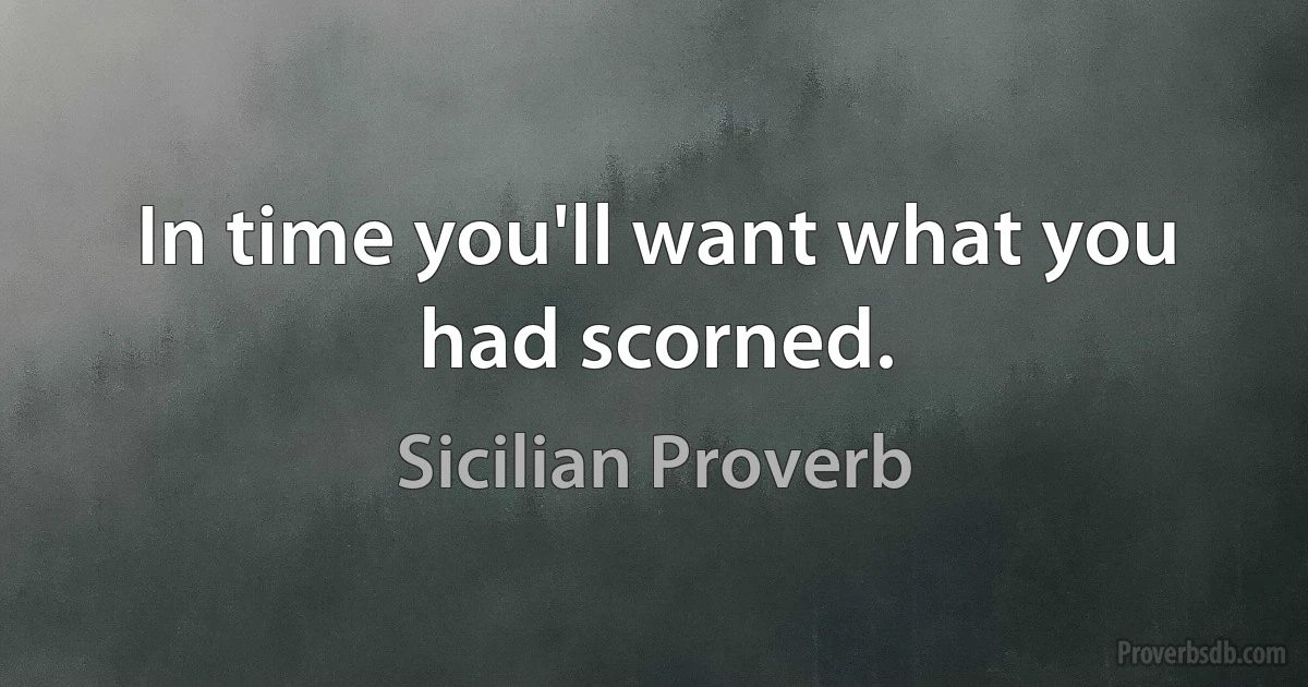 In time you'll want what you had scorned. (Sicilian Proverb)