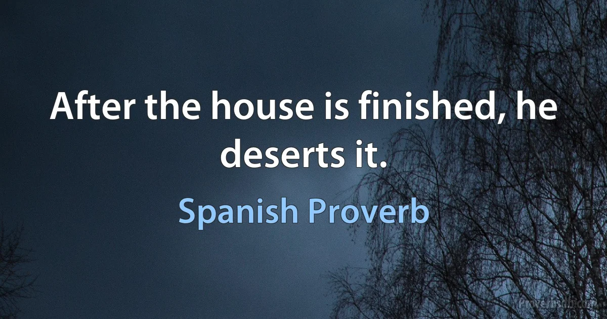 After the house is finished, he deserts it. (Spanish Proverb)