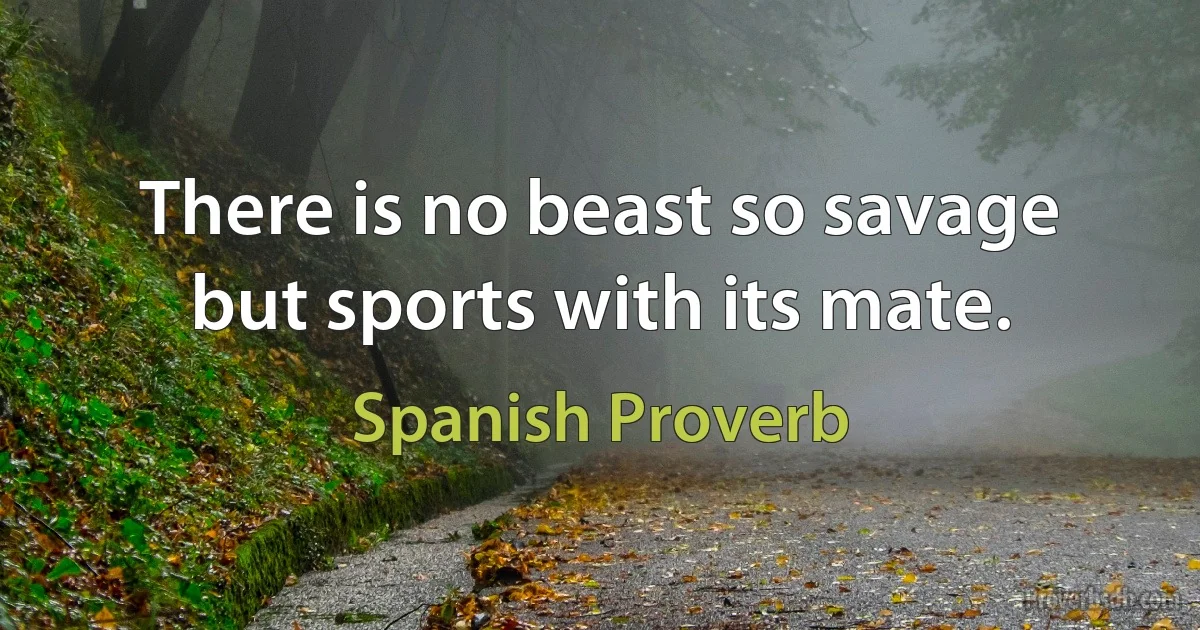 There is no beast so savage but sports with its mate. (Spanish Proverb)