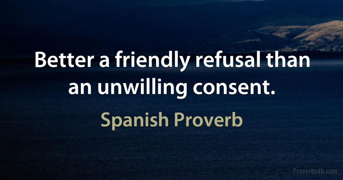 Better a friendly refusal than an unwilling consent. (Spanish Proverb)