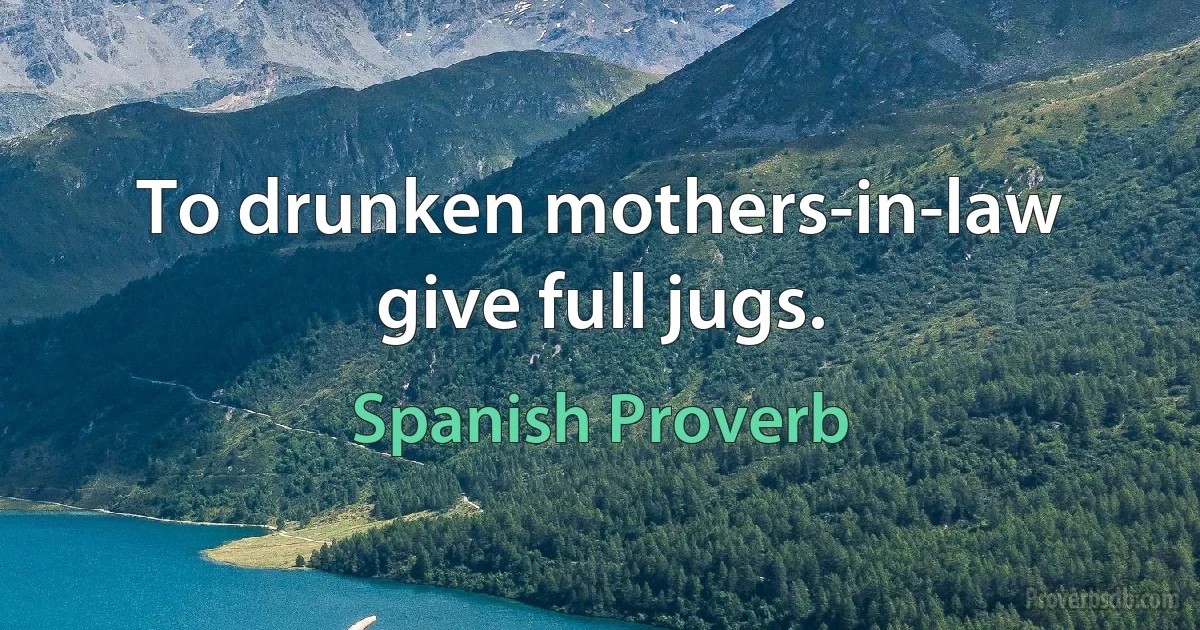 To drunken mothers-in-law give full jugs. (Spanish Proverb)