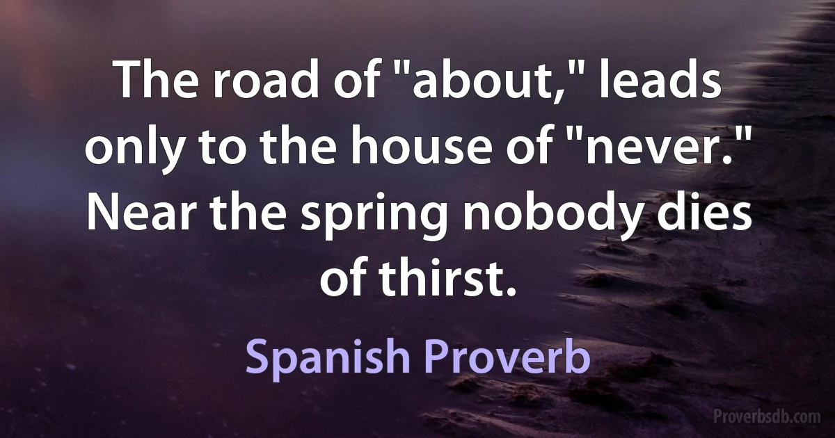 The road of "about," leads only to the house of "never." Near the spring nobody dies of thirst. (Spanish Proverb)