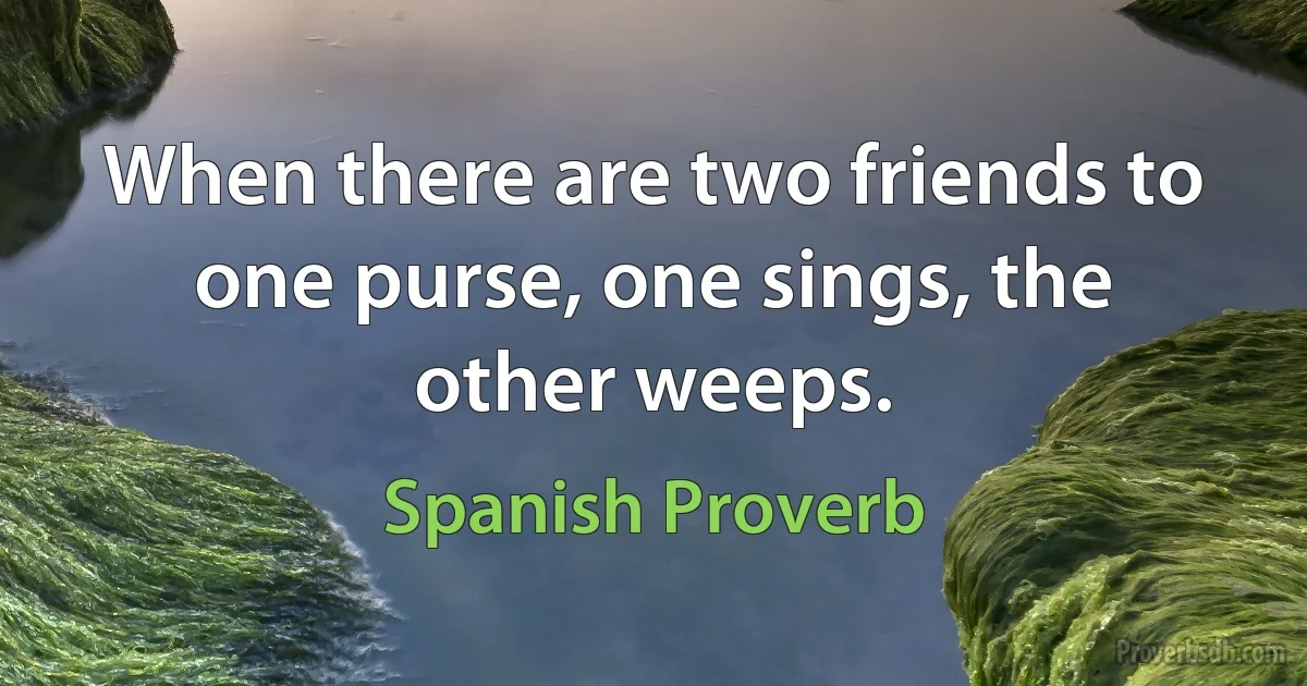 When there are two friends to one purse, one sings, the other weeps. (Spanish Proverb)